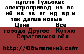 куплю Тульские электропривод  на, ва, нб, нв, вв, вг, нд, вд и так далие новые   › Цена ­ 85 500 - Все города Другое » Куплю   . Саратовская обл.